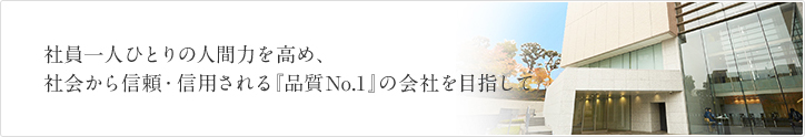 社員一人ひとりの人間力を高め、社会から信頼・信用される「品質No.1」の会社を目指して