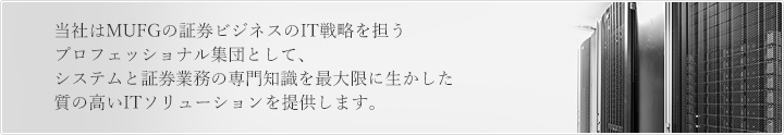 当社はMUFGの証券ビジネスのIT戦略を担うプロフェッショナル集団として、システムと証券業務の専門知識を最大限に生かした質の高いITソリューションを提供します。