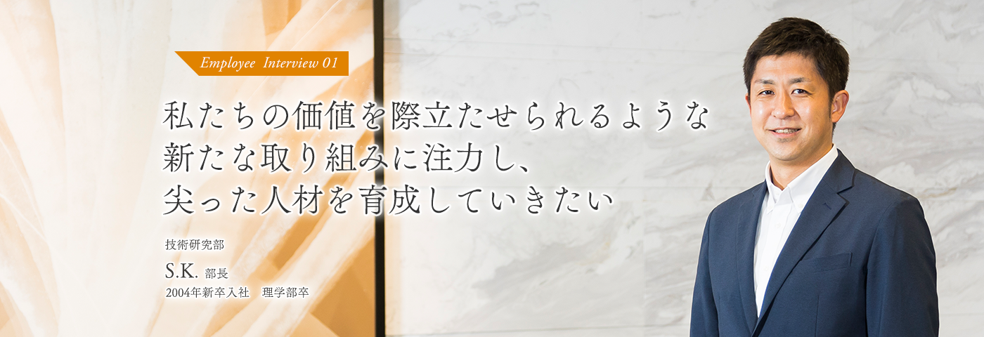 私たちの価値を際立たせられるような新たな取り組みに注力し、尖った人材を育成していきたい 技術研究部 S.K部長 2004年新卒入社 理学部