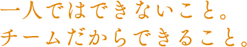 一人ではできないこと。チームだからできること。