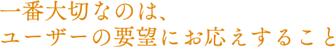 一番大切なのは、ユーザーの要望にお応えすること