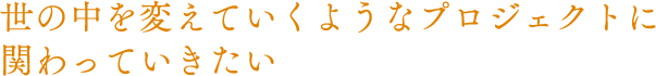 世の中を変えていくようなプロジェクトに関わっていきたい