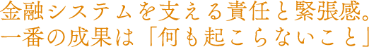 金融システムを支える責任と緊張感。一番の成果は「何も起こらないこと」