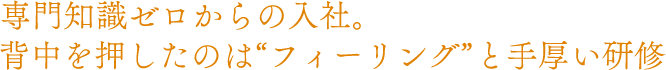 専門知識ゼロからの入社。背中を押したのは“フィーリング”と手厚い研修