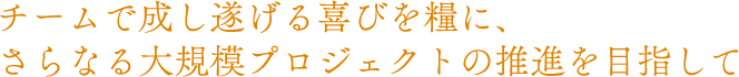 チームで成し遂げる喜びを糧に、さらなる大規模プロジェクトの推進を目指して