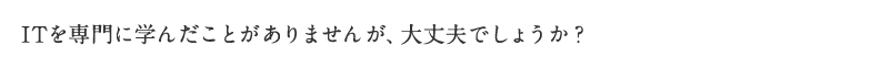 ITを専門に学んだことがありませんが、大丈夫でしょうか？