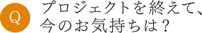 プロジェクトを終えて、今のお気持ちは？