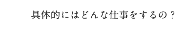 具体的にはどんな仕事をするの？