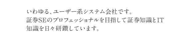 いわゆる、ユーザー系システム会社です。証券SEのプロフェッショナルを目指して証券知識とIT知識を日々研鑽しています。