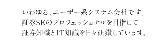 いわゆる、ユーザー系システム会社です。証券SEのプロフェッショナルを目指して証券知識とIT知識を日々研鑽しています。