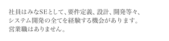 社員はみなSEとして、要件定義、設計、開発等々、システム開発の全てを経験する機会があります。営業職はありません。