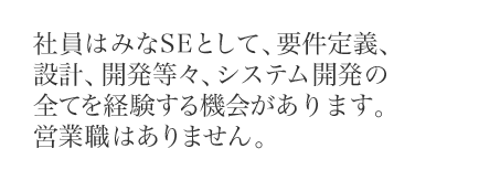 社員はみなSEとして、要件定義、設計、開発等々、システム開発の全てを経験する機会があります。営業職はありません。