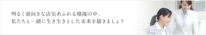 明るく前向きな活気あふれる環境の中、私たちと一緒に生き生きとした未来を描きましょう