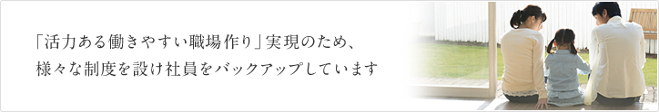 「活力ある働きやすい職場作り」実現のため、様々な制度を設け社員をバックアップしています