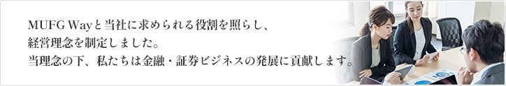 MUFG Wayと当社に求められる役割を照らし、経営理念を制定しました。当理念の下、私たちは金融・証券ビジネスの発展に貢献します。