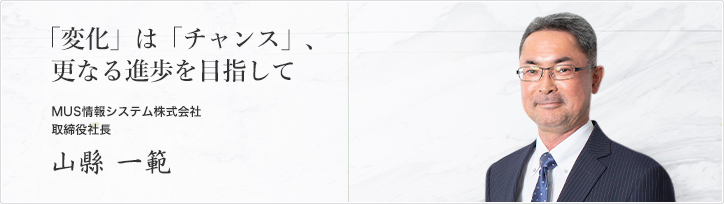 「変化」は「チャンス」、更なる進歩を目指して MUS情報システム株式会社 山縣 一範