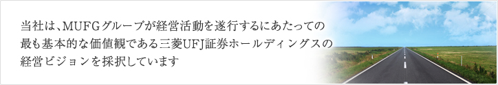 当社は、MUFGグループが経営活動を遂行するにあたっての最も基本的な価値観である三菱UFJ証券ホールディングスの経営ビジョンを採択しています